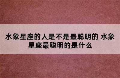 水象星座的人是不是最聪明的 水象星座最聪明的是什么